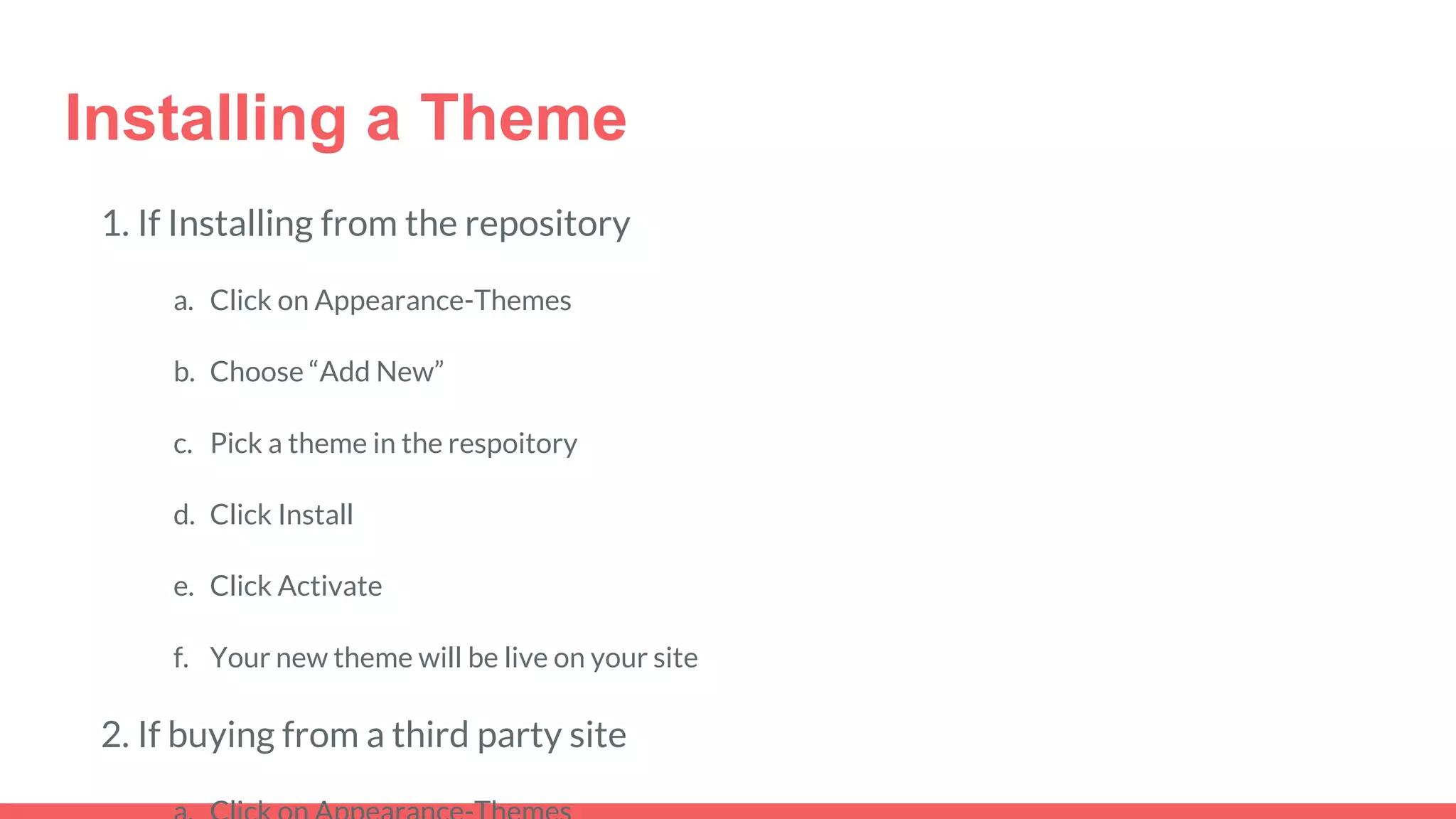 Installing a Theme
1. If Installing from the repository
a. Click on Appearance-Themes
b. Choose “Add New”
c. Pick a theme in the respoitory
d. Click Install
e. Click Activate
f. Your new theme will be live on your site
2. If buying from a third party site
 