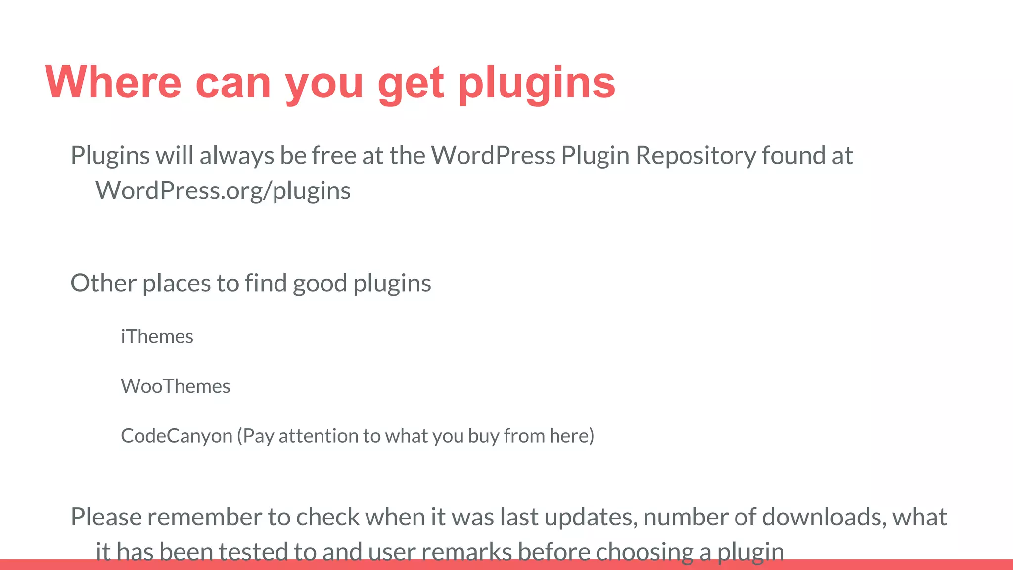 Where can you get plugins
Plugins will always be free at the WordPress Plugin Repository found at
WordPress.org/plugins
Other places to find good plugins
iThemes
WooThemes
CodeCanyon (Pay attention to what you buy from here)
Please remember to check when it was last updates, number of downloads, what
it has been tested to and user remarks before choosing a plugin
 