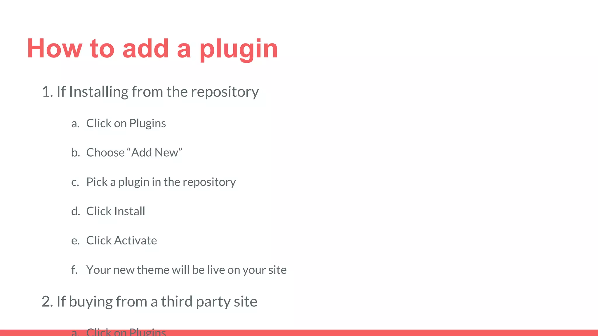 How to add a plugin
1. If Installing from the repository
a. Click on Plugins
b. Choose “Add New”
c. Pick a plugin in the repository
d. Click Install
e. Click Activate
f. Your new theme will be live on your site
2. If buying from a third party site
 
