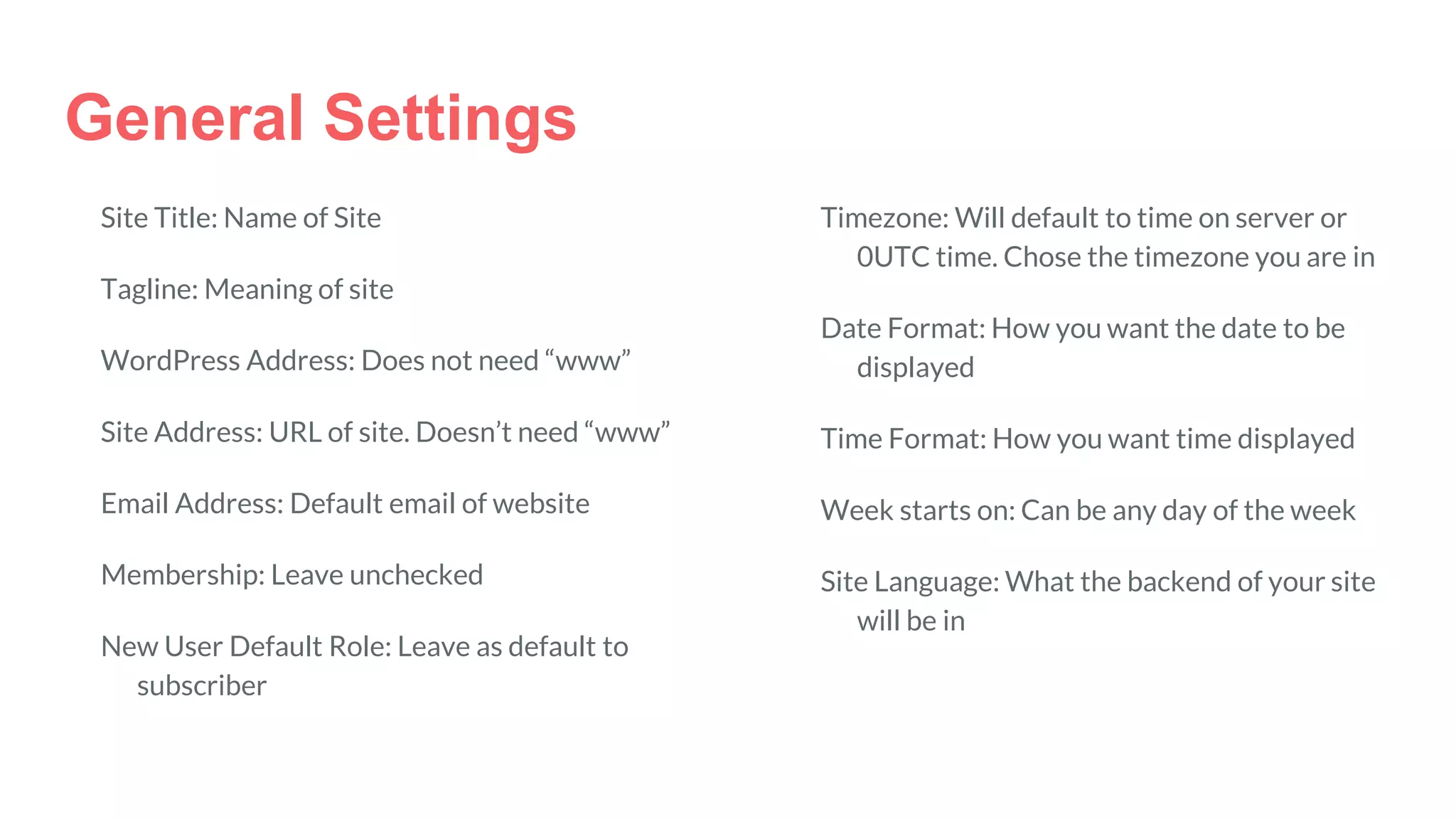 General Settings
Site Title: Name of Site
Tagline: Meaning of site
WordPress Address: Does not need “www”
Site Address: URL of site. Doesn’t need “www”
Email Address: Default email of website
Membership: Leave unchecked
New User Default Role: Leave as default to
subscriber
Timezone: Will default to time on server or
0UTC time. Chose the timezone you are in
Date Format: How you want the date to be
displayed
Time Format: How you want time displayed
Week starts on: Can be any day of the week
Site Language: What the backend of your site
will be in
 