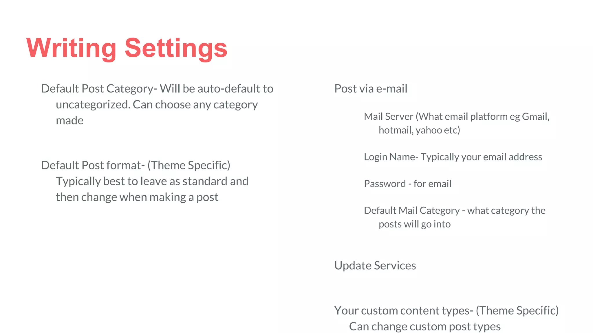Writing Settings
Default Post Category- Will be auto-default to
uncategorized. Can choose any category
made
Default Post format- (Theme Specific)
Typically best to leave as standard and
then change when making a post
Post via e-mail
Mail Server (What email platform eg Gmail,
hotmail, yahoo etc)
Login Name- Typically your email address
Password - for email
Default Mail Category - what category the
posts will go into
Update Services
Your custom content types- (Theme Specific)
Can change custom post types
 