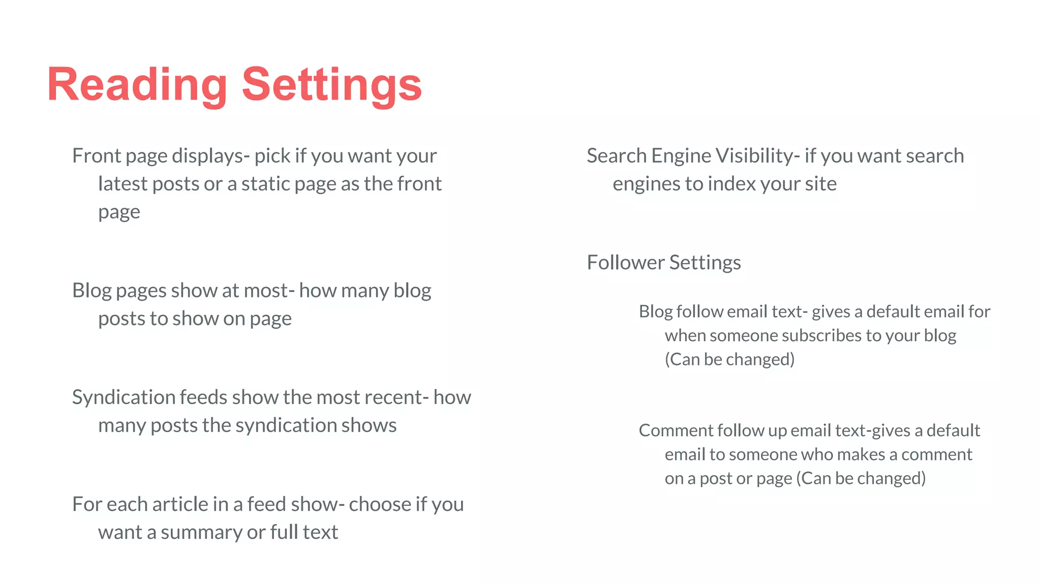 Reading Settings
Front page displays- pick if you want your
latest posts or a static page as the front
page
Blog pages show at most- how many blog
posts to show on page
Syndication feeds show the most recent- how
many posts the syndication shows
For each article in a feed show- choose if you
want a summary or full text
Search Engine Visibility- if you want search
engines to index your site
Follower Settings
Blog follow email text- gives a default email for
when someone subscribes to your blog
(Can be changed)
Comment follow up email text-gives a default
email to someone who makes a comment
on a post or page (Can be changed)
 