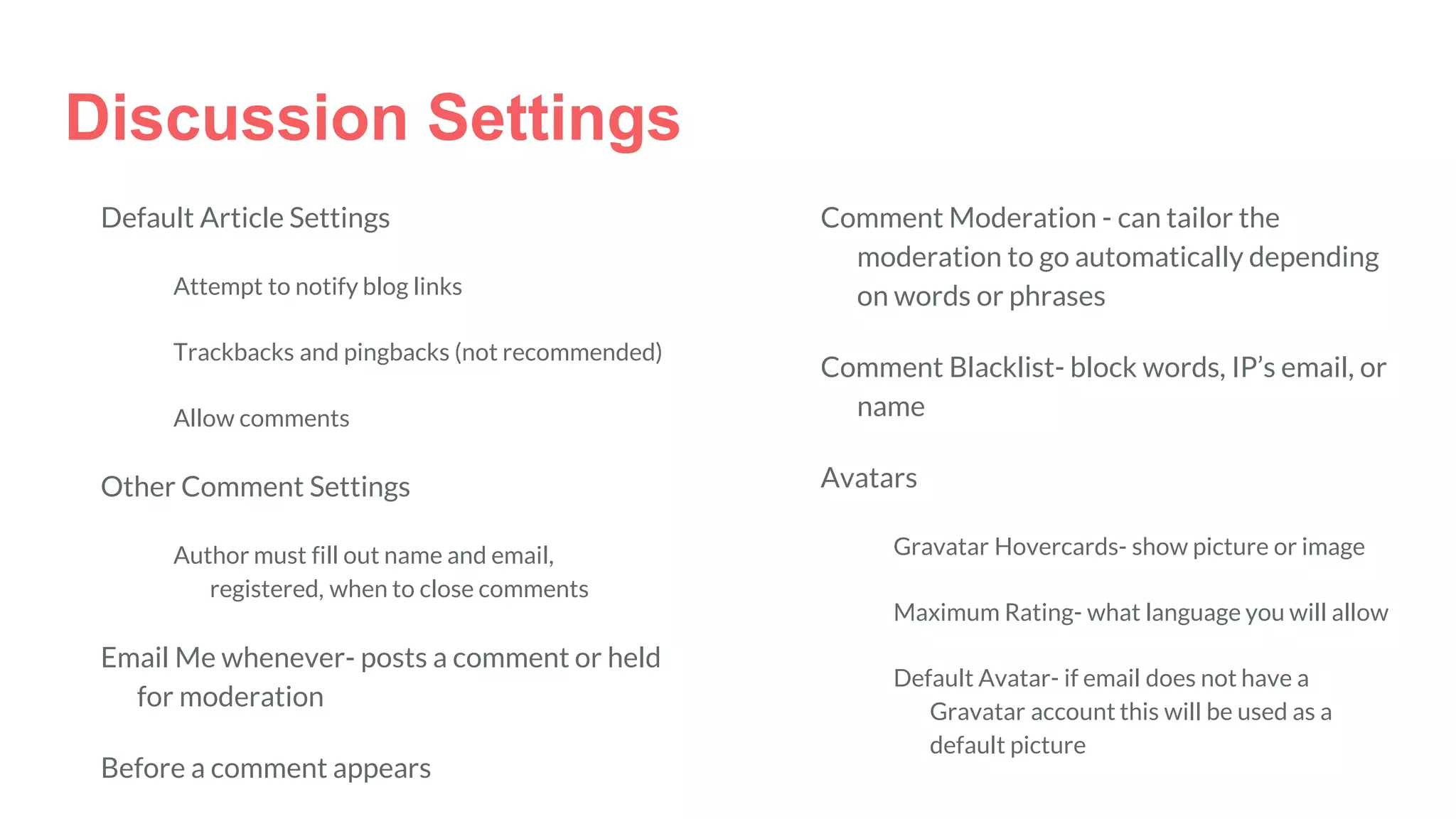 Discussion Settings
Default Article Settings
Attempt to notify blog links
Trackbacks and pingbacks (not recommended)
Allow comments
Other Comment Settings
Author must fill out name and email,
registered, when to close comments
Email Me whenever- posts a comment or held
for moderation
Before a comment appears
Comment Moderation - can tailor the
moderation to go automatically depending
on words or phrases
Comment Blacklist- block words, IP’s email, or
name
Avatars
Gravatar Hovercards- show picture or image
Maximum Rating- what language you will allow
Default Avatar- if email does not have a
Gravatar account this will be used as a
default picture
 