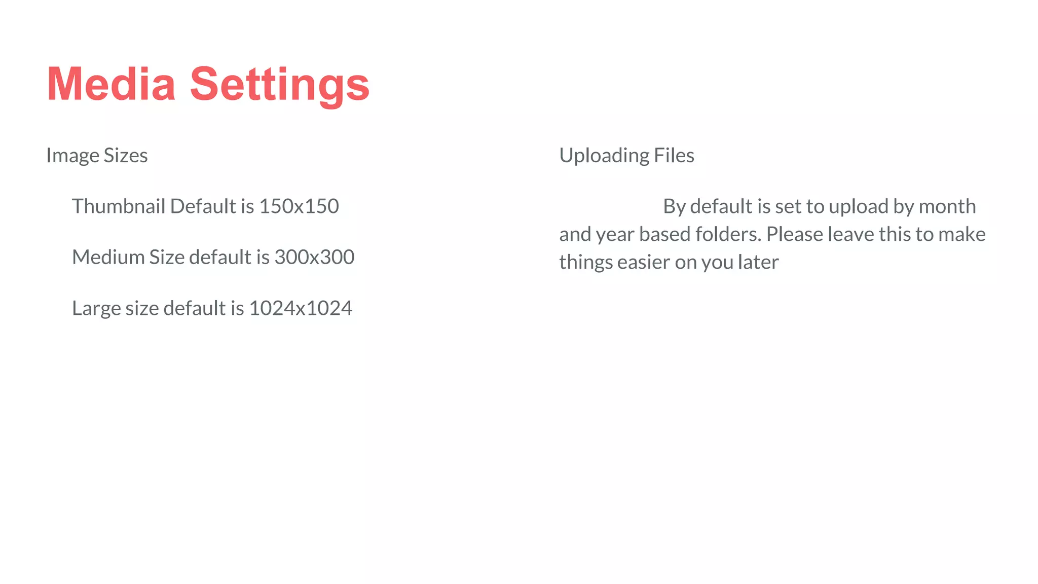 Media Settings
Image Sizes
Thumbnail Default is 150x150
Medium Size default is 300x300
Large size default is 1024x1024
Uploading Files
By default is set to upload by month
and year based folders. Please leave this to make
things easier on you later
 