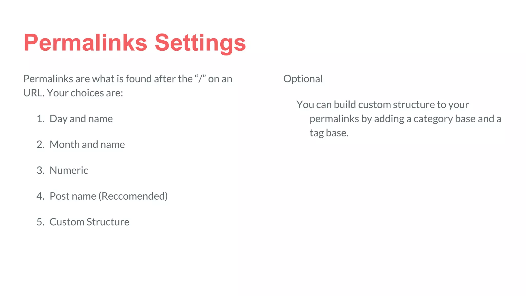 Permalinks Settings
Permalinks are what is found after the “/” on an
URL. Your choices are:
1. Day and name
2. Month and name
3. Numeric
4. Post name (Reccomended)
5. Custom Structure
Optional
You can build custom structure to your
permalinks by adding a category base and a
tag base.
 