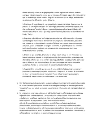 tienen sentido y cuáles no. Haga preguntas cuando algo resulte confuso. Intente
       averiguar más acerca de los temas que le interesan. Si no está seguro del motivo por el
       que se enseña algo puede hacer la pregunta al instructor o a un amigo. Piense cómo
       se relacionan las diferentes partes del curso.

       3. Practique. El aprendizaje de nuevas aptitudes requiere práctica. Creemos que la
       práctica es tan importante para el e-learning que tenemos un nombre especial para
       ella. La llamamos "e-doing". Es muy importante que complete las actividades del
       material educativo en línea y que haga los laboratorios prácticos y las actividades del
       Packet Tracer.

       4. Practique más. ¿Alguna vez le pasó que pensaba que sabía hacer algo y después,
       cuando llegó el momento de demostrarlo en una prueba o en el trabajo, descubrió
       que todavía no lo dominaba por completo? Al igual que cuando aprende cualquier
       actividad, ya sea un deporte, un juego o un idioma, el aprendizaje de una habilidad
       profesional requiere paciencia y práctica repetida antes de poder decir que
       verdaderamente la aprendió.

       5. Enseñe lo que aprendió. Enseñar a un amigo o a un colega es con frecuencia una
       buena manera de mejorar su propio aprendizaje. Para enseñar bien necesita prestar
       atención a detalles que en la primera lectura puede haber pasado por alto. Conversar
       acerca del curso con sus compañeros de clase, sus colegas y el instructor puede
       ayudarlo a afianzar su comprensión de los conceptos de networking.

       6. Haga cambios a medida que avance. El curso está diseñado para proporcionar
       comentarios mediante actividades interactivas y preguntas, el sistema de evaluación
       en línea y la interacción con el instructor. Puede utilizar estas respuestas para
       comprender mejor cuáles son sus fortalezas y sus debilidades.


5. Hoy día Las computadoras cumplen un papel cada vez más importante y casi indispensable
   en la vida cotidiana y se utilizan en todo el mundo y en todo tipo de entorno ya que son
   “maquinas” que nos brinda un mundo nuevo lleno de información a la mano para diversar
   razones.
6. Se emplean en empresas, entornos de fabricación, hogares, oficinas gubernamentales y
   organizaciones sin fines de lucro. Las escuelas usan computadoras para instruir a los
   estudiantes y para llevar registros de ellos. Los hospitales utilizan computadoras para
   llevar registros de los pacientes y para brindar atención médica.
   Además de estos tipos de computadoras, también hay muchas computadoras
   personalizadas diseñadas para funciones específicas. Estas computadoras se pueden
   integrar en dispositivos, como televisores, cajas registradoras, sistemas de sonido y otros
   dispositivos electrónicos. Hasta se pueden hallar incorporadas a artefactos como hornos y
   refrigeradoras, y se emplean en automóviles y aeronaves.
 