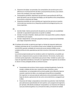 Estaciones de trabajo: son parecidas a las computadoras de escritorio pero con la
       diferencia en el almacenamiento de datos y procesamiento de estos y que realizan
       tareas más complejas y de mayor importancia.
       Computadoras portátiles: dispositivos que permiten la personalización del PC por
       parte del dueño y que son de gran tecnología y son de equilibrio entre computadoras
       de escritorio y estaciones de trabajo.
       Dispositivos portátiles de mano: poseídos por lo general por personas en puestos
       comerciales que necesitan de un dispositivo portátil de tecnología de punta y con
       tareas especiales.

13.
       Servidor blade: máxima concentración de potencia, de cómputo y de escalabilidad
       (extender la capacidad de operaciones sin perder la calidad).
       Servidor montado en Bastidor: ideales para tener más espacio libre cuando se dispone
       de bastidores para equipos.
       Servidor independiente: sirven para pequeñas empresas y proporcionas flexibilidad
       para elegir componentes internos.

14. El hardware del servidor se optimiza para lograr un tiempo de respuesta rápido para
    múltiples solicitudes de red. Los servidores tienen varias unidades de procesamiento
    central (CPU), grandes cantidades de memoria de acceso aleatorio (RAM) y varias
    unidades de disco de alta capacidad que permiten encontrar información de manera muy
    rápida.
    Los servicios proporcionados por los servidores suelen ser importantes, y es posible que
    deban estar a disposición de los usuarios en todo momento. Por lo tanto, muchas veces
    contienen partes duplicadas o redundantes para prevenir fallas. También se suelen crear
    copias de seguridad automáticas y manuales con regularidad. Por lo general, los servidores
    se ubican en áreas protegidas donde se controla el acceso.

15.
           Computadoras de escritorio: Existe una gran variedad de gabinetes, fuentes de
           energía, unidades de disco duro, tarjetas de vídeo, monitores y otros
           componentes. Las computadoras de escritorio pueden tener diferentes tipos de
           conexión, opciones de vídeo y una amplia gama de periféricos compatibles.
           Por lo general, se usan para ejecutar aplicaciones como procesadores de textos,
           hojas de cálculo y aplicaciones de red, como correo electrónico y navegación por
           la Web.
           Estaciones de trabajo: computadoras comerciales muy potentes. Están diseñadas
           para aplicaciones especializadas de nivel superior, como programas de ingeniería,
           por ejemplo, CAD (diseño asistido por computadora). Las estaciones de trabajo se
           usan para diseño de gráficos 3-D, animación de vídeo y simulación de realidad
 