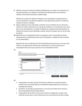 8. Software comercial o industrial: Software diseñado para ser usado en una industria o un
   mercado específicos. Por ejemplo: herramientas de administración de consultorios
   médicos, herramientas educativas y software legal.

    Software de uso general: Software utilizado por una amplia gama de organizaciones y
    usuarios domésticos con diferentes objetivos. Estas aplicaciones pueden ser usadas por
    cualquier empresa o individuo.
9. Según el diagrama lo que está dando a entender es que el software de uso comercial o
    industrial es usado comúnmente en el campo de la medicina, en la educación, entre otros
    para un uso más especifico, en cambio el software de uso general que está ubicado en la
    mayoría de nuestras casas es dedicado a realizar tareas más simples como lo son las hojas
    de cálculo.
10. Aplicación local: Una aplicación local es un programa, como un procesador de textos,
    almacenado en la unidad de disco duro de la computadora. La aplicación sólo se ejecuta
    en esa computadora.

      Aplicación de red: Una aplicación de red está diseñada para ejecutarse en una red, como
      Internet. Una aplicación de red tiene dos componentes: uno que se ejecuta en la
      computadora local y otro que se ejecuta en una computadora remota.
11.




12.
         Computadoras centrales: de gran dimensión se adquieren en empresas de gran
         tamaño ya que son distribuidas por revendedores especializados por las tareas tan
         complejas que realizan.
         Servidores: son aquellas que pertenecen a una red y que brindan otros servicios a
         otras computadoras denominadas clientes.
         Computadoras de escritorio: son las que se utilizan en hogares por su labor como
         medio de comunicación y como almacenamiento y procesamiento de datos simples.
 