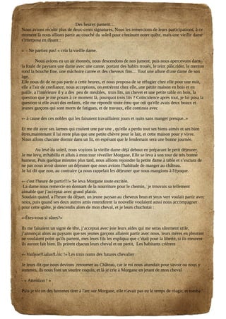Des heures passent…
Nous avions récolté plus de deux-cents signatures, Nous les remercions de leurs participations, à ce
moment là nous allions partir au couché du soleil pour continuer notre quête, mais une vieille dame
s'interposa en disant :
« - Ne partiez pas! » cria la vieille dame.
Nous avions eu un air étonnés, nous descendons de nos jument, puis nous apercevons dans
la foule de paysans une dame avec une canne, portant des habits troués, le teint pâle,rider, le menton
rond la bouche fine, une mâchoire carrée et des cheveux fins… Tout une allure d'une dame de son
âge.
Elle nous dit de ne pas partir a cette heures, et nous proposa de se réfugier chez elle pour une nuit,
elle a l'air de confiance, nous acceptions, on entrèrent chez elle, une petite maison en bois et en
paille, a l'intérieure il y a des peu de meubles, trois lits, un chevet et une petite table en bois, la
question que je me posais à ce moment là, pourquoi trois lits ? Coïncidence après tout, je lui posa la
question si elle avait des enfants, elle me répondit toute ému que oui qu'elle avais deux beaux et
jeunes garçons qui sont morts de fatigues, et de travaux, elle continua avec
«- à cause des ces nobles qui les faisaient travaillaient jours et nuits sans manger presque..»
Et me dit avec ses larmes qui coulent une par une , qu'elle a perdu tout ses biens aimés et ses bien
êtres,maintenant il lui reste plus que une petite chèvre pour le lait, et cette maison pour y vivre.
Nous allons chacune dormir dans un lit, en espérant que le lendemain sera une bonne journée.
Au levé du soleil, nous voyions la vieille dame déjà debout en préparant le petit déjeuner.
Je me leva, m'habilla et allais à mon tour réveiller Morgane, Elle se leva à son tour de très bonne
humeur, Puis quelque minutes plus tard, nous allions rejoindre la petite dame à table et s’excusa de
ne pas nous avoir donner un déjeuner que nous avions l'habitude de manger au château.
Je lui dit que non, au contraire ça nous rappelait les déjeuner que nous mangions à l'époque.
«- c'est l'heure de partir!!!» Se leva Morgane toute excitée.
La dame nous remercie en donnant de la nourriture pour le chemin, je trouvais sa tellement
aimable que j’acceptai avec grand plaisir.
Soudain quand, a l'heure du départ, un jeune paysan au cheveux brun et yeux vert voulait partir avec
nous, puis quand ses deux autres amis entendirent la nouvelle voulaient aussi nous accompagner
pour cette quête, je descendis alors de mon cheval, et je leurs chuchotai :
«-Êtes-vous si sûres?»
Ils me faisaient un signe de tête, j’acceptai avec joie leurs aides qui me seras sûrement utile,
j’annonçai alors au paysans que ses jeunes garçons allaient partir avec nous, leurs mères en pleurant
ne voulaient point qu'ils partent, mes leurs fils les expliqua que c’était pour la liberté, si ils meurent
ils auront fait bien. Ils prirent chacun leurs cheval et on partit, Les habitants crièrent
«- Vaiûsse!Gaîus!Loic !» Les trois noms des futures chevalier
Je leurs dit que nous devions retourner au Château, car le roi nous attendait pour savoir ou nous y
sommes, ils nous font un sourire coquin, et là je crie à Morgane en jetant de mon cheval
- « Attention ! »
Puis je vit un des hommes tirer à l'arc sur Morgane, elle n'avait pas eu le temps de réagir, et tomba
 