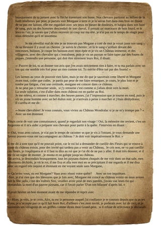 brusquement de sa jument avec la flèche traversant son buste, Nos chevaux partirent au milieu de la
forêt ténébreux par peur, je partais voir Morgane à terre et je la serras fort dans mes bras en disant
de ne pas me laissez, elle me regardais avec ses yeux en pleure de douleurs, et baigna dans son bain
de sang, puis un des hommes descendait de son cheval, il prenait un morceaux de bois lourd, et le
leva en l'air, je savais que j'allais recevoir ce coup sur ma tête, je n'ai pas eu le temps de réagir pour
nous défendre qu'il m’assomma.
Je me réveillai mal de tète je ne trouvais pas Mogane a coté de moi je voyai juste son sang
de sa blessure il y avait un chemin ; je suivis le chemin ; et là le sang s’arrêtait devant des
ronceuses, buisson, je coupe les buisson avec mon épée et je vis un Château immense, et des
villageois, avec des chevalier qui s’entraînent, puis je vis un paysan se faire taper par des fouets de
piques, j'entendis une personne, qui doit être sûrement leurs Roi, il disait:
«- Pauvre de toi, tu as donner ton avis que j'en avais strictement rien à faire, et tu ma parlais avec un
ton qui me semble très fort pour un rien comme toi. Tu mérite d'être tué par des fouets! »
Les larmes au yeux de pouvoir rien faire, mais je me dit que je sauverais cette liberté et Morgane
avant tout, coûte que coûte, je partis par peur de me faire remarquer, je cours, le plus loin et je
tombe par fatigue, c'est une certitude, morgane est coincer dans ce château.
Je ne peut pas y retourner seule, si j'y retourne c'est comme si j'allais droit vers la mort.
La seule solution, c'est d'aller dans mon château est en parler au Roi.
Je me releva, et comme à marcher, des heures passes, j'ai l’impression que je tourne en rond, puis je
vit un jeune homme avec un bel étalon noir, je n'arrivais à peine à marcher et j'étais déshydrater,
Il s'arrêta et me dit :
«-Jeune chevalière! Je vous connais, vous viviez au Château Mondralac si je ne m'y trompe pas ? »
Avec un ton étonnant
J'étais ravie de voir une connaissance, quand je regardait son visage ! Oui, la mémoire me revient, c'est un
forgerons et il m'a aider a préparer nos chevaux pour partir à la quête. J'intervins en disant :
«- Oui, vous avez raison, je n'ai pas le temps de raconter se que je vis à l'instant, je vous demande une
faveur pouvez-vous me raccompagnez au château ? Je doit voir impérativement le Roi. »
Il me dit à sont tour qu'il ne pouvait point, car le roi lui a demander de cueillir des Fleurs qui se trouve à
coter du château voisin, pour des invité qui tardera pas a venir au Château, Je cris non, ne va pas cueillir
ces fleurs, je t'expliquera et si il faut tu dira au roi que je t'ai dit de ne pas y aller. Il était très étonner, et il
me fit un signe de monter , je monta et on galope jusqu'au château.
On arriva, je descendais brusquement, tout les paysans étaient choqués de me voir dans un état sale, mes
vêtements déchirés, je vit le roi, il me fixa et alla vers moi en se précipitant il me regarda et il me disa
avec un regard très inquiet et étonnant en me voyant seule sans Morgane,
«- Qu'aviez vous, ou est Morgane? Vous avez réussi votre quête? Avec un ton inquiétant.
-Sire, je n'ai rien que des blessures que je fais avec, Morgane est coincé au château voisin ou nous avions
fait la fête jadis, c'est des traîtres Sire, veuillez avoir pitié de mes paroles, j'avais vue leurs roi qui
demandais la mort d'un pauvre paysans, car il l'avait parler 'D'un ton hilarant' d'après lui. »
Il avait hésiter un bon moment avant de me répondre et reprit avec
« - Hum, je vois, je te crois, Alix, tu est la personne auquel j'ai confiance je te connais depuis que tu as tes
8 ans, je n’accepte pas ce qu'il fait leurs Roi, d'ailleurs c'est mon invité, je parlerais avec lui de ceci, et je
sauverais ses villageois de ses griffes comme dirais mon Grand-père, si il refuse de m'écoutez je déclarais
 
