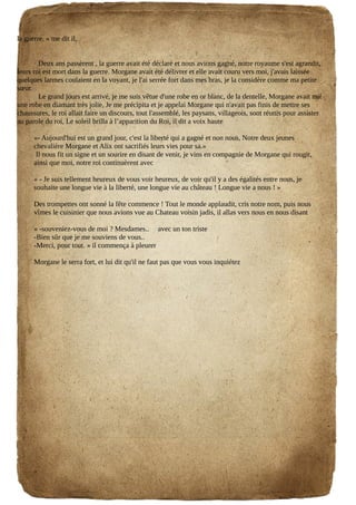 la guerre. » me dit il,
Deux ans passèrent , la guerre avait été déclaré et nous avions gagné, notre royaume s'est agrandit,
leurs roi est mort dans la guerre. Morgane avait été délivrer et elle avait couru vers moi, j'avais laissée
quelques larmes coulaient en la voyant, je l'ai serrée fort dans mes bras, je la considère comme ma petite
sœur.
Le grand jours est arrivé, je me suis vêtue d'une robe en or blanc, de la dentelle, Morgane avait mit
une robe en diamant très jolie, Je me précipita et je appelai Morgane qui n'avait pas finis de mettre ses
chaussures, le roi allait faire un discours, tout l'assemblé, les paysans, villageois, sont réunis pour assister
au parole du roi, Le soleil brilla à l’apparition du Roi, il dit a voix haute
«- Aujourd'hui est un grand jour, c'est la liberté qui a gagné et non nous, Notre deux jeunes
chevalière Morgane et Alix ont sacrifiés leurs vies pour sa.»
Il nous fit un signe et un sourire en disant de venir, je vins en compagnie de Morgane qui rougit,
ainsi que moi, notre roi continuèrent avec
« - Je suis tellement heureux de vous voir heureux, de voir qu'il y a des égalités entre nous, je
souhaite une longue vie à la liberté, une longue vie au château ! Longue vie a nous ! »
Des trompettes ont sonné la fête commence ! Tout le monde applaudit, cris notre nom, puis nous
vîmes le cuisinier que nous avions vue au Chateau voisin jadis, il allas vers nous en nous disant
« -souveniez-vous de moi ? Mesdames.. avec un ton triste
-Bien sûr que je me souviens de vous..
-Merci, pour tout. » il commença à pleurer
Morgane le serra fort, et lui dit qu'il ne faut pas que vous vous inquiétez
 