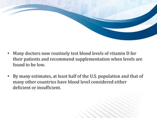 • Many doctors now routinely test blood levels of vitamin D for
their patients and recommend supplementation when levels are
found to be low.
• By many estimates, at least half of the U.S. population and that of
many other countries have blood level considered either
deficient or insufficient.
 