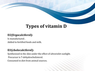 Types of vitamin D
D2(Ergocalciferol):
Is manufactured .
Added to fortified foods and milk.
D3(cholecalciferol):
Synthesised in the skin under the effect of ultraviolet sunlight.
Precursor is 7-dehydrocholisterol.
Consumed in diet from animal sources.
 