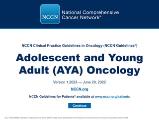 Version 1.2023, 06/29/2022 © 2022 National Comprehensive Cancer Network®
(NCCN®
), All rights reserved. NCCN Guidelines®
and this illustration may not be reproduced in any form without the express written permission of NCCN.
NCCN Clinical Practice Guidelines in Oncology (NCCN Guidelines®
)
Adolescent and Young
Adult (AYA) Oncology
Version 1.2023 — June 29, 2022
Continue
NCCN.org
NCCN Guidelines for Patients®
available at www.nccn.org/patients
 