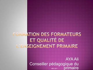 FORMATION DES FORMATEURS ET QUALITÉ DE L’ENSEIGNEMENT PRIMAIRE  AYA Ali Conseiller pédagogique du primaire JRECI,2011 