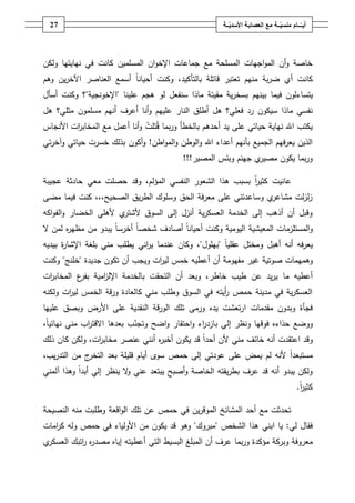 ‫72‬                                                   ‫أيــّــــامُمنسيـــةُمعُالعصابـةُاألسديـــة‬
                                                           ‫ّ‬                      ‫ّ‬




‫خاصة وأف المواجيات المسمحة مع جماعات اإلخواف المسمميف كانت في نيايتيا ولكف‬
‫كانت أي ضربة منيـ تعتبر قاتمة بالتأكيد، وكنت أحياناً أسمع العناصر اآلخريف وىـ‬
‫يتساء لوف فيما بينيـ بسخرية مقيتة ماذا سنفعؿ لو ىجـ عمينا "اإلخونجية"؟ وكنت أسأؿ‬
‫نفسي ماذا سيكوف رد فعمي؟ ىؿ أطمؽ النار عمييـ وأنا أعرؼ أنيـ مسمموف مثمي؟ ىؿ‬
‫يكتب اهلل نياية حياتي عمى يد أحدىـ بالخطأ وربما قتمت وأنا أعمؿ مع المخاب ات األنجاس‬
         ‫ر‬
‫الذيف يعرفيـ الجميع بأنيـ أعداء اهلل والوطف والمواطف! وأكوف بذلؾ خسرت حياتي وآخرتي‬
                                           ‫ي جينـ وبئس المصير!!!‬‫وربما يكوف مصير‬

‫عانيت كثير بسبب ىذا الشعور النفسي المؤلـ، وقد حصمت معي حادثة عجيبة‬
                                                        ‫اً‬
‫ي وساعدتني عمى معرفة الحؽ وسموؾ الطريؽ الصحيح،،، كنت فيما مضى‬‫زلزلت مشاعر‬
‫ي ألىمي الخضار والفواكو‬‫وقبؿ أف أذىب إلى الخدمة العسكرية أنزؿ إلى السوؽ ألشتر‬
‫والمستمزمات المعيشية اليومية وكنت أحياناً أصادؼ شخصاً أخرساً يبدو مف مظي ه لمف ال‬
       ‫ر‬
‫يعرفو أنو أىبؿ ومختؿ عقمياً "بيموؿ"، وكاف عندما ي اني يطمب مني بمغة اإلشا ة بيديو‬
      ‫ر‬                       ‫ر‬
‫وىميمات صوتية غير مفيومة أف أعطيو خمس لي ات ويجب أف تكوف جديدة "خمنج" وكنت‬
                                ‫ر‬
‫أعطيو ما يريد عف طيب خاطر، وبعد أف التحقت بالخدمة اإلل امية ع المخاب ات‬
 ‫ر‬        ‫بفر‬  ‫ز‬
‫العسكرية في مدينة حمص أيتو في السوؽ وطمب مني كالعادة ورقة الخمس لي ات ولكنو‬
       ‫ر‬                                            ‫ر‬
‫فجأة وبدوف مقدمات ارتعشت يده ورمى تمؾ الورقة النقدية عمى األرض وبصؽ عمييا‬
‫ووضع حذاءه فوقيا ونظر إلي بازد اء واحتقار واضح وتجنب بعدىا االقت اب مني نيائياً،‬
              ‫ر‬              ‫ّ‬                  ‫ر‬
‫وقد اعتقدت أنو خائؼ مني ألف أحداً قد يكوف أخب ه أنني عنصر مخاب ات، ولكف كاف ذلؾ‬
                   ‫ر‬               ‫ر‬
‫ج مف التدريب،‬‫مستبعداً ألنو لـ يمض عمى عودتي إلى حمص سوى أياـ قميمة بعد التخر‬
‫ولكف يبدو أنو قد عرؼ بطريقتو الخاصة وأصبح يبتعد عني ال ينظر إلي أبداً وىذا آلمني‬
                           ‫و‬
                                                                                             ‫كثير.‬
                                                                                              ‫اً‬

‫تحدثت مع أحد المشائخ الموقريف في حمص عف تمؾ الواقعة وطمبت منو النصيحة‬
‫فقاؿ لي: يا ابني ىذا الشخص "مبروؾ" وىو قد يكوف مف األولياء في حمص ولو ك امات‬
   ‫ر‬
‫ي‬‫معروفة وبركة مؤكدة وربما عرؼ أف المبمغ البسيط التي أعطيتو إياه مصد ه اتبؾ العسكر‬
           ‫رر‬
 