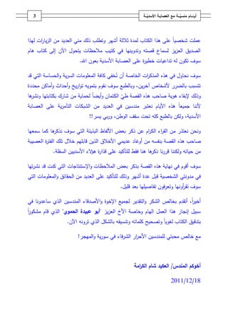 ‫3‬                                                    ‫أيــّــــامُمنسيـــةُمعُالعصابـةُاألسديـــة‬
                                                           ‫ّ‬                      ‫ّ‬




‫عممت شخصياً عمى ىذا الكتاب لمدة ثالثة أشير وتطمب ذلؾ مني العديد مف الزيا ات ليذا‬
      ‫ر‬
‫الصديؽ العزيز لسماع قصتو وتدوينيا في كتيب مالحظات يتحوؿ اآلف إلى كتاب ىاـ‬
                        ‫سوؼ تكوف لو تداعيات خطي ة عمى العصابة األسدية بعوف اهلل.‬
                                                       ‫ر‬

‫سوؼ نحاوؿ في ىذه المذك ات الخاصة أف نخفي كافة المعمومات السرية والحساسة التي قد‬
                                                       ‫ر‬
‫تتسبب بالضرر ألشخاص آخريف، وبالطبع سوؼ نقوـ بتمويو تواريخ وأحداث وأماكف محددة‬
‫ىا‬
 ‫وذلؾ إلبقاء ىوية صاحب ىذه القصة طي الكتماف وأيضاً لحماية مف شارؾ بكتابتيا ونشر‬
                                             ‫ّ‬
‫ألننا جميعاً ىذه األياـ نعتبر مندسيف في العديد مف الشبكات التآمرية عمى العصابة‬
                            ‫األسدية، ولكف بالطبع كمو تحت سقؼ الوطف، وربي يسر!!‬

‫ىا كما سمعيا‬
           ‫ونحف نعتذر مف الق اء الك اـ عف ذكر بعض األلفاظ البذيئة التي سوؼ نذكر‬
                                                     ‫ر‬      ‫ر‬
‫صاحب ىذه القصة بنفسو مف أوغاد عديمي األخالؽ الذيف قابميـ خالؿ تمؾ الفت ة العصيبة‬
        ‫ر‬
           ‫مف حياتو ولكننا قررنا ىا ىنا فقط لمتأكيد عمى قذا ة ى الء األسدييف السفمة.‬
                              ‫ر ؤ‬                            ‫ذكر‬

‫سوؼ أقوـ في نياية ىذه القصة بذكر بعض المالحظات واإلستنتاجات التي كنت قد نشرتيا‬
‫في مدونتي الشخصية قبؿ عدة أشير وذلؾ لمتأكيد عمى العديد مف الحقائؽ والمعمومات التي‬
                                            ‫سوؼ تق أونيا وتعرفوف تفاصيميا بعد قميؿ.‬
                                                                           ‫ر‬

‫أخير، أتقدـ بخالص الشكر والتقدير لجميع اإلخوة واألصدقاء المندسيف الذي ساعدونا في‬
                                                                            ‫اً‬
‫سبيؿ إنجاز ىذا العمؿ الياـ وخاصة األخ العزيز "أبو ُعبيدة ُالحموي" الذي قاـ مشكور‬
‫اً‬
                  ‫بتدقيؽ الكتاب لغوياً وتصحيح كمماتو وتنسيقو بالشكؿ الذي ترونو اآلف.‬

                       ‫مع خالص محبتي لممندسيف األح ار الشرفاء في سورية والميجر!‬
                                                  ‫ر‬

                                                                                                     ‫ُ‬

                                                  ‫أخوكمُالمندس/ُالعكيدُشامُالك امةُ‬
                                                     ‫ر‬

                                                                             ‫81/21/1102‬
 