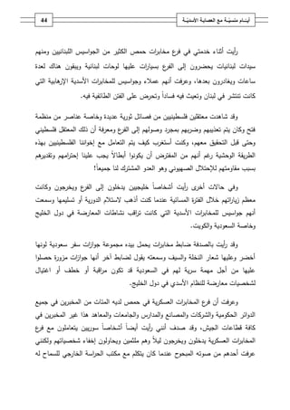 ‫44‬                                                  ‫أيــّــــامُمنسيـــةُمعُالعصابـةُاألسديـــة‬
                                                          ‫ّ‬                      ‫ّ‬




‫أيت أثناء خدمتي في ع مخاب ات حمص الكثير مف الجواسيس المبنانييف ومنيـ‬
                                         ‫ر‬      ‫فر‬                 ‫ر‬
‫سيدات لبنانيات يحضروف إلى ع بسيا ات عمييا لوحات لبنانية ويبقوف ىناؾ لعدة‬
                                      ‫ر‬      ‫الفر‬
‫ساعات ويغادروف بعدىا، وعرفت أنيـ عمالء وجواسيس لممخاب ات األسدية ىابية التي‬
         ‫اإلر‬       ‫ر‬
                ‫كانت تنتشر في لبناف وتعيث فيو فساداً وتحرض عمى الفتف الطائفية فيو.‬

‫وقد شاىدت معتقميف فمسطينييف مف فصائؿ ثورية عديدة وخاصة عناصر مف منظمة‬
‫فتح وكاف يتـ تعذيبيـ وضربيـ بمجرد وصوليـ إلى ع ومعرفة أف ذلؾ المعتقؿ فمسطيني‬
                              ‫الفر‬
‫وحتى قبؿ التحقيؽ معيـ، وكنت أستغرب كيؼ يتـ التعامؿ مع إخواننا الفمسطينييف بيذه‬
‫ىـ‬
 ‫الطريقة الوحشية غـ أنيـ مف المفترض أف يكونوا أبطاالً يجب عمينا إحت اميـ وتقدير‬
           ‫ر‬                                                   ‫ر‬
                     ‫بسبب مقاومتيـ لإلحتالؿ الصييوني وىو العدو المشترؾ لنا جميع ً!‬
                      ‫ا‬

‫ى أيت أشخاصاً خميجييف يدخموف إلى ع ويخرجوف وكانت‬
              ‫الفر‬                           ‫وفي حاالت أخر ر‬
‫معظـ زيا اتيـ خالؿ الفت ة المسائية عندما كنت أذىب الستالـ الدورية أو تسميميا وسمعت‬
                                                         ‫ر‬              ‫ر‬
‫أنيـ جواسيس لممخاب ات األسدية التي كانت ت اقب نشاطات المعارضة في دوؿ الخميج‬
                                ‫ر‬                      ‫ر‬
                                                           ‫وخاصة السعودية والكويت.‬

‫وقد أيت بالصدفة ضابط مخاب ات يحمؿ بيده مجموعة جوا ات سفر سعودية لونيا‬
                  ‫ز‬                       ‫ر‬                     ‫ر‬
‫أخضر وعمييا شعار النخمة والسيؼ وسمعتو يقوؿ لضابط آخر أنيا جوا ات مزو ة حصموا‬
      ‫ر‬      ‫ز‬
‫عمييا مف أجؿ ميمة سرية ليـ في السعودية قد تكوف م اقبة أو خطؼ أو اغتياؿ‬
                    ‫ر‬
                                   ‫لشخصيات معارضة لمنظاـ األسدي في دوؿ الخميج.‬

‫وعرفت أف ع المخاب ات العسكرية في حمص لديو المئات مف المخبريف في جميع‬
                                                 ‫ر‬        ‫فر‬
‫الدوائر الحكومية والشركات والمصانع والمدارس والجامعات والمعاىد ىذا غير المخبريف في‬
‫كافة قطاعات الجيش، وقد صدؼ أنني أيت أيضاً أشخاصاً سورييف يتعامموف مع ع‬
‫فر‬                                   ‫ر‬
‫المخاب ات العسكرية يدخموف ويخرجوف ليالً وىـ ممثميف ويحاولوف إخفاء شخصياتيـ ولكنني‬
                                                                         ‫ر‬
‫ح عندما كاف يتكمـ مع مكتب الح اسة الخارجي لمسماح لو‬
                    ‫ر‬                              ‫عرفت أحدىـ مف صوتو المبحو‬
 