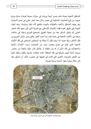 ‫74‬                                                           ‫أيــّــــامُمنسيـــةُمعُالعصابـةُاألسديـــة‬
                                                                   ‫ّ‬                      ‫ّ‬




‫المناطؽ الشعبية بمدينة حمب ضمف أربعة دوريات في سيا ات مموىة بموحات مدنية مزو ة‬
‫ر‬                         ‫ر‬
‫خرجت مف ع المخاب ات العسكرية في حمص وكاف معنا مخبر حمبي في إحدى السيا ات‬
 ‫ر‬                                                    ‫ر‬        ‫فر‬
‫وىو يعرؼ المناطؽ واألحياء والطرقات والبيوت بالطبع ألنو دليمنا ومرشدنا، وبعد انتياء‬
‫الميمة وفي طريؽ العودة فقدنا االتصاؿ الالسمكي مع الدورية الذيف كاف معيـ ذلؾ المخبر‬
‫ج ودخمنا في متاىات‬‫الحمبي ولـ يتمكف السائؽ معنا مف معرفة الطريؽ الصحيح لمخرو‬
‫ج مف‬‫عبة بيف األحياء الشعبية في مدينة حمب وبدأ ضوء الفجر يطمع ونحف نحاوؿ الخرو‬‫مر‬
‫تمؾ األماكف، وكنا نعرؼ أننا سوؼ نقتؿ ال محالة بيد المواطنيف المسمحيف في تمؾ األحياء‬
‫الشعبية الذيف كانوا في ىياج وغضب شديد مف المخاب ات بسبب األحداث األمنية‬
                      ‫ر‬
‫واالعتقاالت في تمؾ األياـ أو قد يتـ اعتقالنا أو إطالؽ النار عمينا بالخطأ مف عناصر‬
‫دوريات أمنية ى متمرك ة في تمؾ المنطقة، كانت لحظات عصيبة بالفعؿ وتمكنا أخير‬
‫اً‬                                                  ‫ز‬        ‫أخر‬
‫ى التي كانت في طريقيا إلى حمص، وأذكر أف السائؽ معنا‬‫مف المحاؽ بالدوريات األخر‬
                                             ‫كاف خائفاً عوباً ويقود السيا ة عة جنونية.‬
                                                       ‫ر بسر‬               ‫مر‬




                       ‫ع المخاب ات العسكرية في حي السرياف بمدينة حمب‬
                                                          ‫ر‬        ‫فر‬
 