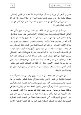 ‫7‬                                                       ‫أيــّــــامُمنسيـــةُمعُالعصابـةُاألسديـــة‬
                                                              ‫ّ‬                      ‫ّ‬




‫حياتي أف أسافر إلى أوروبا أو كندا أو أمريكا لمد اسة مثؿ العديد مف أقاربي وأصدقائي،‬
                                 ‫ر‬
‫وحصمت بالفعؿ عمى قبوؿ جامعي لد اسة ىندسة الطي اف في دولة أوروبية ولكف قدر اهلل‬
      ‫ّ‬                        ‫ر‬              ‫ر‬
‫سبحانو وتعالى أنني لـ أتمكف مف الذىاب إلييا وسمكت غماً عني طريقاً آخر كاف مميئا‬
‫ً‬                            ‫ر‬
                                                             ‫بالذكريات المؤلمة المري ة!!!‬
                                                                ‫ر‬

‫ال‬
‫ي األولى طف ً‬‫مازلت أذكر حرب تشريف مف عاـ 3791 حيث كنت في سنوات عمر‬
‫يافعاً في المرحمة اإلبتدائية، و أيت بعيني الطائ ات اإلس ائيمية وىي تطير عة خارقة عمى‬
             ‫بسر‬               ‫ر‬     ‫ر‬     ‫ّ‬       ‫ر‬
‫ا رتفاع منخفض فوؽ منزلنا في حمص متجية إلى مصفاة البتروؿ وقد قصفتيا بالفعؿ،‬
‫وأذكر أنو كاف يوماً ىيباً حافال باألحداث والتفجي ات والح ائؽ الكبي ة وكنا ى العش ات مف‬
    ‫ر‬       ‫نر‬    ‫ر‬         ‫ر‬       ‫ر‬                  ‫ً‬         ‫ر‬
‫سيا ات اإلطفاء واإلسعاؼ وىي تتجو إلى المصفاة لمدة ع كامؿ، وكنت ى والدي وىو‬
           ‫أر‬           ‫أسبو‬                                         ‫ر‬
‫يقوـ بطالء جميع لمبات اإلضاءة في البيت بالموف األزرؽ وكذلؾ أنوار سيارتنا البيضاء‬
‫التي كانت تقؼ أماـ منزلنا وقاؿ لنا أنيا إج اءات احترزية لمنع طائ ات العدو اإلس ائيمي‬
    ‫ر‬             ‫ر‬             ‫ا‬       ‫ر‬
‫مف رؤية األنوار في الميؿ وقصؼ المدف، وأتذكر ىجمات الطائ ات اإلس ائيمية التي قامت‬
               ‫ر‬       ‫ر‬
‫بالعديد مف الغا ات عمى حمص وقصفت أيضاً معمؿ الكيرباء في بحي ة قطينة، وكنا نختبئ‬
                  ‫ر‬                                           ‫ر‬
‫في بيت جي اننا بالطابؽ األرضي. وأذكر أف الطائ ات اإلس ائيمية كانت ترمي مناشير‬
                      ‫ر‬       ‫ر‬                                   ‫ر‬
‫وألعاب أطفاؿ مفخخة وسكاكر وحمويات مسمومة وكنا نجمعيا ونعطييا لموالد الذي كاف‬
                                                                   ‫يوصميا لمخفر الشرطة.‬

‫كاف حالي مثؿ حاؿ اآلالؼ مف الشباب السورييف وىو أنني كنت مطموباً لمخدمة‬
‫العسكرية اإلل امية في الجيش األسدي وكانت محا التي يائسة لمتممص واليرب مف ىذا‬
                              ‫و‬                              ‫ز‬
‫ج لـ أسجؿ‬
 ‫ّ‬       ‫المصير البائس وبدوف جدوى، ألنني بسبب ىوسي وشغفي بالسفر لمد اسة بالخار‬
                  ‫ر‬
‫في جامعات سورية الفاشمة غـ أف مجموعي بالثانوية العامة آنذاؾ كاف يؤىمني لمتسجيؿ في‬
                                                         ‫ر‬
‫أي كمية ىندسة في سورية، ومف سوء حظي العاثر فقد ضاعت أو اؽ القبوؿ الجامعي مف‬
                   ‫ر‬
‫الكمية األوروبية في البريد وتأخر وصوؿ نسخة بديمة ولـ أتمكف مف الحصوؿ عمى جواز‬
‫سفر الستخ اج تأشي ة طالب ألنني أصبحت فعمياً متخمفاً عف السحب لمخدمة العسكرية‬
                                                         ‫ر‬       ‫ر‬
‫اإلجبارية وقد أحاكـ أماـ المحكمة العسكرية بتيمة الف ار مف تمؾ الخدمة "الوطنية" اإلل امية‬
   ‫ز‬                               ‫ر‬
 