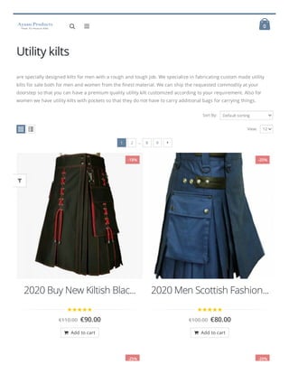  0
 
Utility kilts
are specially designed kilts for men with a rough and tough job. We specialize in fabricating custom made utility
kilts for sale both for men and women from the nest material. We can ship the requested commodity at your
doorstep so that you can have a premium quality utility kilt customized according to your requirement. Also for
women we have utility kilts with pockets so that they do not have to carry additional bags for carrying things.
Sort By: Default sorting
1 2 … 8 9
View: 12

2020 Buy New Kiltish Blac...
€110.00 €90.00

2020 Men Scottish Fashion...
€100.00 €80.00

-18%
 Add to cart
-20%
 Add to cart
-25% -20%


 