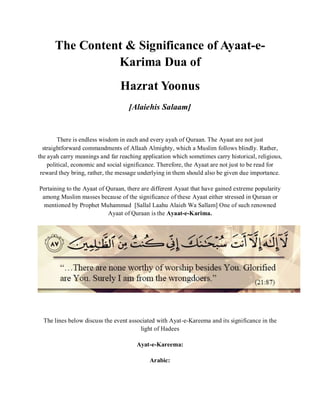 The Content & Significance of Ayaat-e-
Karima Dua of
Hazrat Yoonus
[Alaiehis Salaam]
There is endless wisdom in each and every ayah of Quraan. The Ayaat are not just
straightforward commandments of Allaah Almighty, which a Muslim follows blindly. Rather,
the ayah carry meanings and far reaching application which sometimes carry historical, religious,
political, economic and social significance. Therefore, the Ayaat are not just to be read for
reward they bring, rather, the message underlying in them should also be given due importance.
Pertaining to the Ayaat of Quraan, there are different Ayaat that have gained extreme popularity
among Muslim masses because of the significance of these Ayaat either stressed in Quraan or
mentioned by Prophet Muhammad [Sallal Laahu Alaieh Wa Sallam] One of such renowned
Ayaat of Quraan is the Ayaat-e-Karima.
The lines below discuss the event associated with Ayat-e-Kareema and its significance in the
light of Hadees
Ayat-e-Kareema:
Arabic:
 
