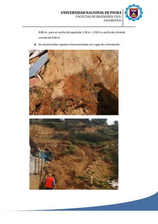 UNIVERSIDADNACIONALDE PIURA
FACULTAD DE INGENIERÍA CIVIL
PAVIMENTOS
0.80 m.,para un ancho de zapatade 1.30 m. -1.50 m y anchode cimiento
corrido de 0.45 m.
Se recomiendan zapatas interconectadas con vigas de cimentación.
 