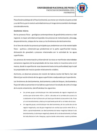 UNIVERSIDADNACIONALDE PIURA
FACULTAD DE INGENIERÍA CIVIL
PAVIMENTOS
PlacaOceánicadebajode laPlacaContinental,seamenorconrelaciónalaparte central
y surdel Perúy porlo tantola actividadsísmicayel riesgosísmicotambiéndisminuyan
considerablemente.
Geodinámica Externa.
De los procesos físico - geológicos contemporáneos de geodinámica externa a nivel
regional, la mayor actividad corresponde a los procesos de meteorización y descarga,
desprendimiento, colapso de las rocas y a los fenómenos de deslizamientos.
En el área de estudiolosprocesosprincipalesque predominansonel de meteorización
físico - química y distensión que predominan en la parte superficial del macizo,
dislocación de gravedad y procesos relacionados con la actividad de las aguas
superficiales.
Los procesos de meteorizacióny distensiónde las rocas se manifiestan observándose
variaciones regulares de las propiedades de las rocas tanto en muestras como en el
macizo, desde la superficie de rocas basamentohasta cierta profundidad, bajo la cuál
las propiedades del macizo quedan relativamente estables.
Asimismo, se observan procesos de erosión de laderas (sector del Barrio San José
Obrero) por acción directa de las aguas superficiales coadyuvados por la pendiente.
Los fenómenos de deslizamientos, deslizamiento y caída de bloques, deslizamiento y
flujosde lodosse presentanenlasladerassuperioresenlostaludesde corte a lolargo
de la vía de evitamiento, identificándose los siguientes:
 Un primer grupo constituido por tres deslizamientos de regular magnitud con
anchos que varían entre 40 m. y 60 m. ubicados en la carretera de acceso a la
ciudad entre el barrio Chanurán y el óvalo que divideel acceso entre la Av. Piura
y la vía de evitamiento y afecta principalmente parte de la carretera de acceso.
 Un segundo grupo, constituido por tres deslizamientos,de los cuales dos son de
regular magnitud y uno de gran magnitud con anchos que varían entre 30 m. y
140 m. aproximadamente. Los deslizamientos de menor magnitud afectan la vía
de evitamiento y la demayor magnitud,además de la vía deevitamiento,los flujos
de lodo afectaron la Av. Arequipa, aquí es donde centraremos nuestro problema
 