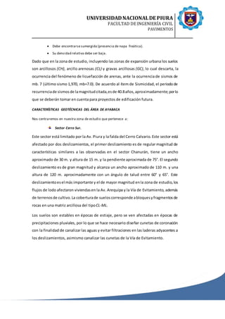 UNIVERSIDADNACIONALDE PIURA
FACULTAD DE INGENIERÍA CIVIL
PAVIMENTOS
 Debe encontrarsesumergida (presencia de napa freática).
 Su densidad relativa debe ser baja.
Dado que en la zona de estudio, incluyendo las zonas de expansión urbana los suelos
son arcillosos (CH), arcillo arenosas (CL) y gravas arcillosas (GC), lo cual descarta, la
ocurrencia del fenómeno de licuefacción de arenas, ante la ocurrencia de sismos de
mb. 7 (último sismo 1,970, mb=7.0). De acuerdo al ítem de Sismicidad, el periodode
recurrenciade sismosde lamagnitudcitada,esde 40.8años,aproximadamente;porlo
que se deberán tomar en cuenta para proyectos de edificación futura.
CARACTERÍSTICAS GEOTÉCNICAS DEL ÁREA DE AYABACA
Nos centraremos en nuestra zona de estudio que pertenece a:
Sector Cerro Sur.
Este sector está limitado por la Av. Piura y la falda del Cerro Calvario. Este sector está
afectado por dos deslizamientos, el primer deslizamiento es de regular magnitud de
características similares a las observadas en el sector Chanurán, tiene un ancho
aproximado de 30 m. y altura de 15 m. y la pendiente aproximada de 75°. El segundo
deslizamiento es de gran magnitud y alcanza un ancho aproximado de 110 m. y una
altura de 120 m. aproximadamente con un ángulo de talud entre 60° y 65°. Este
deslizamientoesel más importante y el de mayor magnitud enla zona de estudio,los
flujos de lodo afectaron viviendasen la Av. Arequipa y la Vía de Evitamiento, además
de terrenosde cultivo.La coberturade sueloscorresponde abloquesyfragmentosde
rocas en una matriz arcillosa del tipoCL-ML.
Los suelos son estables en épocas de estiaje, pero se ven afectadas en épocas de
precipitaciones pluviales, por lo que se hace necesario diseñar cunetas de coronación
con la finalidad de canalizar las aguas y evitar filtraciones en las laderas adyacentes a
los deslizamientos, asimismo canalizar las cunetas de la Vía de Evitamiento.
 