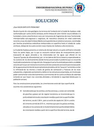 UNIVERSIDADNACIONALDE PIURA
FACULTAD DE INGENIERÍA CIVIL
PAVIMENTOS
SOLUCION
¿Qué HACER ANTE ESTE PROBLEMA?
Desde el punto de vista geológico,los terrenos de fundación de la Ciudad de Ayabaca están
conformados por suelos arcillo-arenosos, arcillo-limososde color marrón oscuro debido a la
humedad a crema amarillentoen seco con inclusionesde fragmentos de rocas fuertemente
intemperizadas sub-angulosas a angulosas, de naturaleza volcánica de edad cuaternario
reciente yrocas de edad CretáceoMediocorrespondientesal volcánicoLancones,constituidas
por brechas piroclásticas andesíticas meteorizados en superficie hasta el estado de suelos
arcillosos, debajo de los cuales existen rocas intactas de mediana a alta resistencia.
La Ciudad de Ayabaca presenta un sistema de drenaje natural y en parte artificial en dirección
hacia las partes bajas, por lo que es necesario realizar obras de encauzamiento para la
evacuación de aguas pluviales y las relacionadas con las aguas que afloran en los
“puquios”(puntos de afloramientos),por en las laderas del Cerro Calvario y especialmente en
los sectores de los deslizamientos donde hemos presenciado el problema que se encuentra
localizadoexactamente alolargo delaAv.Arequipaelcual se haanalizadoparadarle unadebida
solución porloque sonnecesarioslaconstrucciónde cunetasde coronaciónparalaevacuación
de lasaguas provenientesde lasprecipitacionespluvialesyde los“puquios”existentesyevitar
la infiltración de las mismas a través de grietas de contracción y fracturas de las rocas
subyacentes, originando asentamientsy daños en las estructuras proyectadas, asi mismopara
poder contrarrestar estos deslizamientos o corrimientos de los suelos arcillosos de cobertura
evitando asi que hayan mas viviendas afectadas y brindando la seguridad debida para la
población cercana.
Para las construcciones proyectadas, las cimentaciones serán del tipo superficial de
acuerdo a las características siguientes:
Considerando que las arcillas y arcillas arenosas, a veces con contenido
de gravillas y gravas son de regular resistencia, se recomienda que la
profundidadmínimade cimentaciónmedidaapartirde lasuperficie libre
del terreno, sea de 1.50 m., para un ancho de zapata de 1.50 m y ancho
de cimiento corrido de 0.75 m.; mientras que para las gravas arcillosas,
ubicadasen lossectoresde la Vía de Evitamientolaprofundidadmínima
de cimentación medida a partir de la superficie libre del terreno, sea de
 
