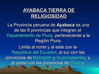 AYABACA TIERRA DE RELIGIOSIDAD La Provincia peruana de  Ayabaca  es una de las 8 provincias que integran el  Departamento de Piura , perteneciente a la Región Piura. Limita al norte y al este con la  República del Ecuador ; al sur con las provincias de  Morropón  y  Huancabamba ; y, al oeste con las provincias de  Piura  y  Sullana   