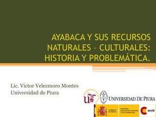 AYABACA Y SUS RECURSOS NATURALES – CULTURALES: HISTORIA Y PROBLEMÁTICA. Lic. Víctor Velezmoro Montes Universidad de Piura 