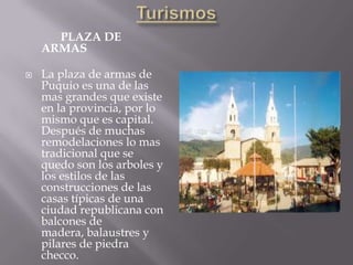 PLAZA DE
    ARMAS

   La plaza de armas de
    Puquio es una de las
    mas grandes que existe
    en la provincia, por lo
    mismo que es capital.
    Después de muchas
    remodelaciones lo mas
    tradicional que se
    quedo son los arboles y
    los estilos de las
    construcciones de las
    casas típicas de una
    ciudad republicana con
    balcones de
    madera, balaustres y
    pilares de piedra
    checco.
 
