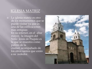IGLESIA MATRIZ
   La iglesia matriz es otro
    de los monumentos que se
    puede visitar ya que es
    una de las edificaciones
    mas antiguas
    En su interior, en el altar
    mayor, la imagen del
    Niño Jesús de Puquio es
    la que se muestra como
    patrón de la
    ciudad, acompañado de
    los otros santos que están
    a su rededor.
 