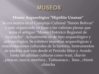 Museo Arqueológico "Hipólito Unanue"
Se encuentra en el Complejo Cultural "Simón Bolívar"
  y está organizado en base a las valiosas piezas que
    tenía el antiguo "Museo Histórico Regional de
  Ayacucho". Actualmente es de tipo arqueológico y
 antropológico. Se exhiben muestras arqueológicas y
manifestaciones culturales de la historia, Instrumentos
  de piedras que van desde el Periodo lítico y Araido
     hasta las ultimas culturas como wari, chavín
, paracas, nazca, mochica , Tiahuanaco , lima , chimú
                        .chincha
 