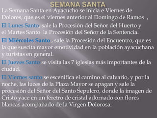 La Semana Santa en Ayacucho se inicia e Viernes de
Dolores, que es el viernes anterior al Domingo de Ramos ,
El Lunes Santo, sale la Procesión del Señor del Huerto y
el Martes Santo la Procesión del Señor de la Sentencia.
El Miércoles Santo , sale la Procesión del Encuentro, que es
la que suscita mayor emotividad en la población ayacuchana
y turistas en general.
El Jueves Santo se visita las 7 iglesias más importantes de la
ciudad.
El Viernes santo se escenifica el camino al calvario, y por la
noche, las luces de la Plaza Mayor se apagan y sale la
procesión del Señor del Santo Sepulcro, donde la imagen de
Cristo yace en un féretro de cristal adornado con flores
blancas acompañado de la Virgen Dolorosa.
 