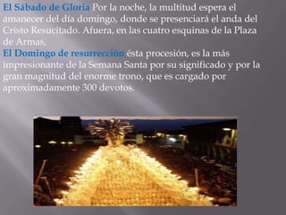 El Sábado de Gloria Por la noche, la multitud espera el
amanecer del día domingo, donde se presenciará el anda del
Cristo Resucitado. Afuera, en las cuatro esquinas de la Plaza
de Armas,
El Domingo de resurrección ésta procesión, es la más
impresionante de la Semana Santa por su significado y por la
gran magnitud del enorme trono, que es cargado por
aproximadamente 300 devotos.
 