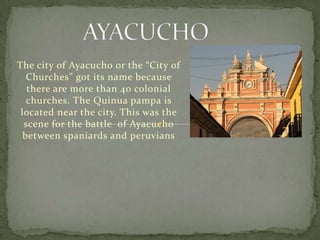 The city of Ayacucho or the “City of
   Churches” got its name because
   there are more than 40 colonial
   churches. The Quinua pampa is
 located near the city. This was the
  scene for the battle of Ayacucho
  between spaniards and peruvians
 