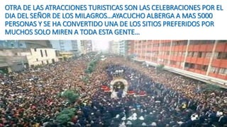 OTRA DE LAS ATRACCIONES TURISTICAS SON LAS CELEBRACIONES POR EL
DIA DEL SEÑOR DE LOS MILAGROS…AYACUCHO ALBERGA A MAS 5000
PERSONAS Y SE HA CONVERTIDO UNA DE LOS SITIOS PREFERIDOS POR
MUCHOS SOLO MIREN A TODA ESTA GENTE…
 
