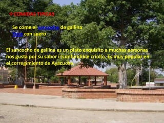 COMIDAS TIPICAS

  Se come el sancocho de gallina
  Yuca con suero

El sancocho de gallina es un plato exquisito a muchas personas
nos gusta por su sabor inconfundible criollo. Es muy popular en
el corregimiento de Ayacucho.
 