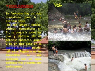 SITIOS TURISTICOS

En Ayacucho hay un sitio
maravilloso para ir a
disfrutar de un
 día con amigos, familia,
vecinos, compañeros en
fin, se puede ir todos los
días y disfrutar de un
delicioso sancocho, asado
y de un rico baño en la
quebrada del Cuaré puede
 ser en el Regino o en las
barandillas      es     una
quebrada con un agua
deliciosa fría y cuenta con
varios pozos.
 