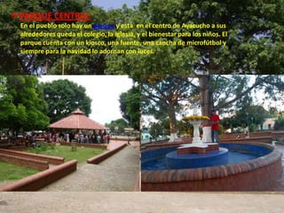 PARQUE CENTRAL
 En el pueblo solo hay un parque y esta en el centro de Ayacucho a sus
 alrededores queda el colegio, la iglesia, y el bienestar para los niños. El
 parque cuenta con un kiosco, una fuente, una cancha de microfútbol y
 siempre para la navidad lo adornan con luces.
 