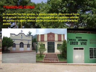 IGLESIAS DEL PUEBLO

En Ayacucho hay tres iglesias: la iglesia católica se encuentra al frente
en el parque central, la iglesia pentecostal que se encuentra saliendo
del pueblo y la iglesia alianza que se encuentra en la parte norte del
pueblo.
 