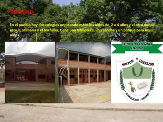 COLEGIOS

 En el pueblo hay dos colegios uno donde están los niños de 2 a 4 años y el otro donde
 esta la primaria y el bachiller, tiene una biblioteca, una cancha y un parque para los
 niños.
 