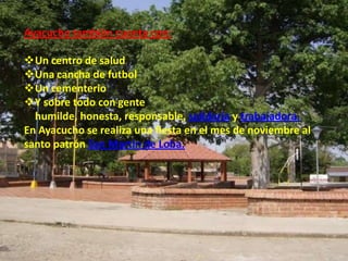 Ayacucho también cuenta con:

Un centro de salud
Una cancha de futbol
Un cementerio
Y sobre todo con gente
  humilde, honesta, responsable, solidaria y trabajadora.
En Ayacucho se realiza una fiesta en el mes de noviembre al
santo patrón San Martin de Loba.
 