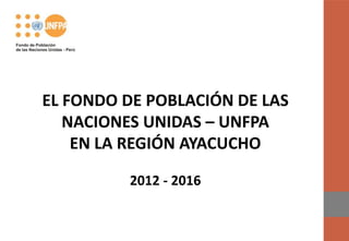 EL FONDO DE POBLACIÓN DE LAS
   NACIONES UNIDAS – UNFPA
    EN LA REGIÓN AYACUCHO

         2012 - 2016
 