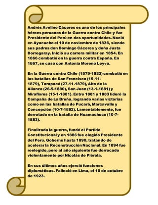 Andrés Avelino Cáceres es uno de los principales
héroes peruanos de la Guerra contra Chile y fue
Presidente del Perú en dos oportunidades. Nació
en Ayacucho el 10 de noviembre de 1836, siendo
sus padres don Domingo Cáceres y doña Justa
Dorregaray. Inició su carrera militar en 1854. En
1866 combatió en la guerra contra España. En
1867, se casó con Antonia Moreno Leyva.
En la Guerra contra Chile (1879-1883) combatió en
las batallas de San Francisco (19-11-
1879), Tarapacá (27-11-1879), Alto de la
Alianza (26-5-1880), San Juan (13-1-1881) y
Miraflores (15-1-1881). Entre 1881 y 1883 lideró la
Campaña de La Breña, logrando varias victorias
como en las batallas de Pucará, Marcavalle y
Concepción (10-7-1882). Lamentablemente, fue
derrotado en la batalla de Huamachuco (10-7-
1883).
Finalizada la guerra, fundó el Partido
Constitucional y en 1886 fue elegido Presidente
del Perú. Gobernó hasta 1890, tratando de
acelerar la Reconstrucción Nacional. En 1894 fue
reelegido, pero al año siguiente fue derrocado
violentamente por Nicolás de Piérola.
En sus últimos años ejerció funciones
diplomáticas. Falleció en Lima, el 10 de octubre
de 1923.
 