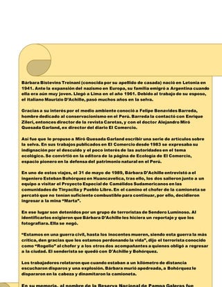 Bárbara Bistevins Treinani (conocida por su apellido de casada) nació en Letonia en
1941. Ante la expansión del nazismo en Europa, su familia emigró a Argentina cuando
ella era aún muy joven. Llegó a Lima en el año 1961. Debido al trabajo de su esposo,
el italiano Maurizio D’Achille, pasó muchos años en la selva.
Gracias a su interés por el medio ambiente conoció a Felipe Benavides Barreda,
hombre dedicado al conservacionismo en el Perú. Barreda la contactó con Enrique
Zileri, entonces director de la revista Caretas, y con el doctor Alejandro Miró
Quesada Garland, ex director del diario El Comercio.
Así fue que le propuso a Miró Quesada Garland escribir una serie de artículos sobre
la selva. En sus trabajos publicados en El Comercio desde 1983 se expresaba su
indignación por el descuido y el poco interés de las autoridades en el tema
ecológico. Se convirtió en la editora de la página de Ecología de El Comercio,
espacio pionero en la defensa del patrimonio natural en el Perú.
En uno de estos viajes, el 31 de mayo de 1989, Bárbara D’Achille entrevistó a el
ingeniero Esteban Bohórquez en Huancavelica, tras ello, los dos salieron junto a un
equipo a visitar el Proyecto Especial de Camélidos Sudamericanos en las
comunidades de Tinyaclla y Pueblo Libre. En el camino el chofer de la camioneta se
percató que no tenían suficiente combustible para continuar, por ello, decidieron
ingresar a la mina “Marta”.
En ese lugar son detenidos por un grupo de terroristas de Sendero Luminoso. Al
identificarlos exigieron que Bárbara D’Achille les hiciera un reportaje y que los
fotografiara.Ella se negó.
“Estamos en una guerra civil, hasta los inocentes mueren, siendo esta guerra la más
crítica, den gracias que les estamos perdonando la vida”, dijo el terrorista conocido
como “Rogelio” al chofer y a los otros dos acompañantes a quienes obligó a regresar
a la ciudad. El senderista se quedó con D'Achille y Bohórquez.
Los trabajadores relataron que cuando estaban a un kilómetro de distancia
escucharon disparos y una explosión. Bárbara murió apedreada, a Bohórquez le
dispararon en la cabeza y dinamitaron la camioneta.
 