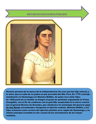 BIOGRAFIADEMARIAPARADO
Heroína peruana de la época de la independencia. Se cree que fue hija natural, y
lo único que se sabe de su padre es que procedía del Alto Perú. En 1776 contrajo
matrimonio en Huamanga con Mariano Bellido, de quien tuvo siete hijos.
En 1820 parte de su familia se integró al grupo de patriotas organizado en Paras
(Cangallo), con el fin de colaborar con la guerrilla auspiciada en la sierra central
por el general Álvarez de Arenales, que obedecía a la estrategia del general José
de San Martín encaminada a desgastar al ejército realista. Mariano Bellido y sus
hijos actuaron como correos del ejército patriota en la región de Huamanga, y su
misión principal consistió en dar cuenta de los movimientos de las tropas
realistas.
 