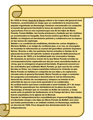 En 1822 el virrey José de la Serna ordenó a las tropas del general José
Canterac, acantonadas en Jauja, que se combatiera la insurrección
popular organizada en Huamanga. Canterac encomendó a la compañía
al mando del general Carratalá la tarea de reprimir el movimiento
ayacuchano. Fue en esa coyuntura que uno de los hijos de María
Parado, Tomás Bellido, fue hecho prisionero y fusilado por los realistas
ya acantonados en Cangallo. Este hecho motivó que María Parado de
Bellido se integrara al movimiento patriota y colaborara con su esposo
en las tareas de espionaje.
Debido a su condición de analfabeta, dictaba las cartas dirigidas a
Mariano Bellido a un amigo de confianza que, a su vez, se encargaba
de trasladar la información al cuartel del guerrillero patriota Cayetano
Quiroz. Gracias a ello, los patriotas fueron avisados a tiempo de la
planeada incursión del ejército realista al pueblo de Quilcamachay el
29 de marzo de 1822, y la localidad pudo ser evacuada a tiempo.
No obstante, la persona a través de la que María Parado enviaba su
correspondencia fue capturada ese día por unos sacerdotes leales al
virrey, que lo entregaron al general Carratalá. El general conoció así
las actividades que realizaba María Parado, ya que una de las cartas
llevaba su firma. Las tropas españolas rodearon la vivienda en que
María Parado se hallaba en compañía de sus hijas y la capturaron.
Llevada ante el general Carratalá, María Parado se negó a contestar
las preguntas encaminadas a desarticular la red de información,
desechó las ofertas de recompensa y tampoco se inmutó al ser
advertida de que su casa sería quemada si no colaboraba.
Su actitud motivó que fuera condenada a morir fusilada. El 1 de mayo
de 1822 fue paseada por los alrededores de la plaza de armas de
Huamanga, al tiempo que se voceaba su delito de traición, y luego
murió ante el pelotón de fusilamiento en la Pampa del Arco. Sus restos
fueron sepultados en la iglesia de la Merced.
Cuando la independencia fue consolidada por el general Simón Bolívar,
el Libertador otorgó a las hijas de María Parado de Bellido una casa
que había pertenecido a un soldado realista en Huamanga, mediante
un decreto de 1826. Poco después fue declarada mártir de la
independencia.
 